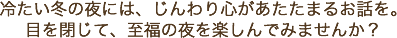 冷たい冬の夜には、じんわり心があたたまるお話を。目を閉じて、至福の夜を楽しんでみませんか？