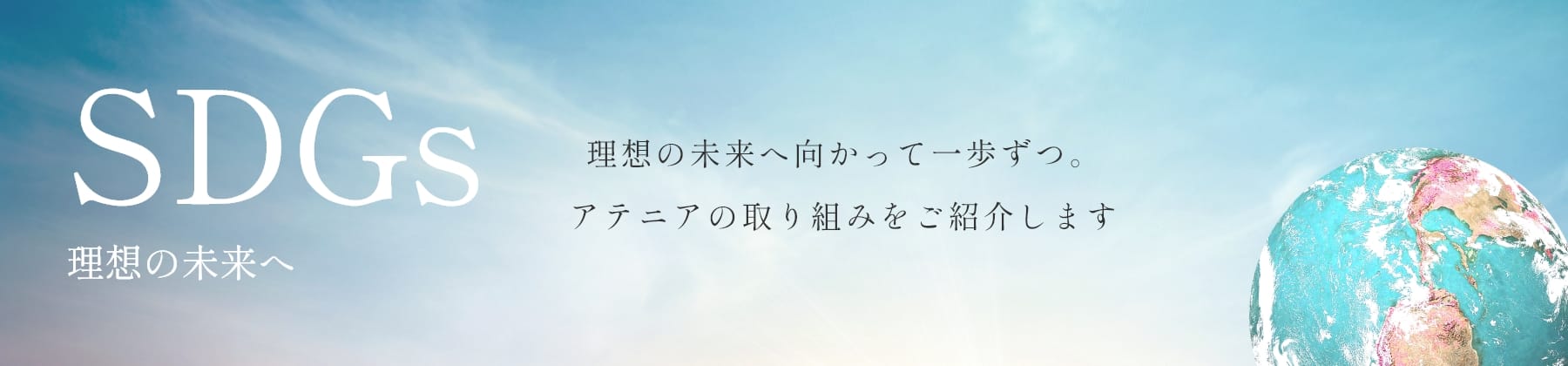 SDGs 理想の未来へ 理想の未来へ向かって一歩ずつ。
アテニアの取り組みをご紹介します