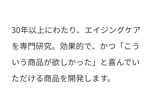 30年以上にわたり、エイジングケアを専門研究。効果的で、かつ「こういう商品が欲しかった」と喜んでいただける商品を開発します。