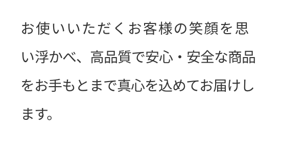 お使いいただくお客様の笑顔を思い浮かべ、高品質で安心・安全な商品をお手もとまで真心を込めてお届けします。