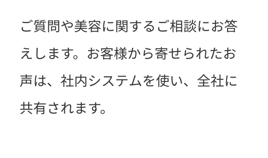 ご質問や美容に関するご相談にお答えします。お客様から寄せられたお声は、社内システムを使い、全社に共有されます。