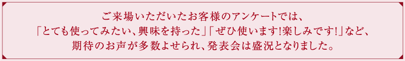 ご来場いただいたお客様のアンケートでは、「とても使ってみたい、興味を持った」「ぜひ使います!楽しみです!」など、期待のお声が多数よせられ、発表会は盛況となりました。