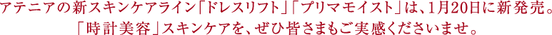 アテニアの新スキンケアライン「ドレスリフト」「プリマモイスト」は、1月20日に新発売。「時計美容」スキンケアを、ぜひ皆さまもご実感くださいませ。