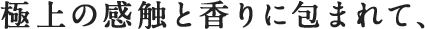 極上の感触と香りに包まれて、