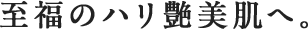 至福のハリ艶美肌へ。