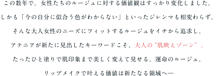 この数年で、女性たちのルージュに対する価値観はすっかり変化しました。しかも「今の自分に似合う色がわからない」といったジレンマも相変わらず。そんな大人女性のニーズにフィットするルージュをイチから追求し、アテニアが新たに見出したキーワードこそ、大人の“肌映えゾーン”。たったひと塗りで肌印象まで美しく変えて見せる、運命のルージュ。リップメイクで叶える価値は新たなる領域へ―