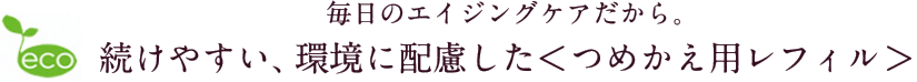 毎日のエイジングケアだから。続けやすい、環境に配慮した＜つめかえ用レフィル＞