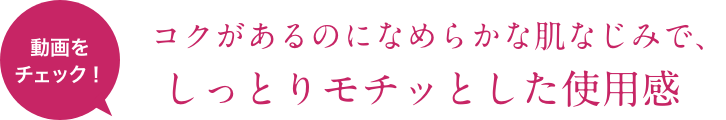 動画をチェック！ コクがあるのになめらかな肌なじみで、しっとりモチッとした使用感