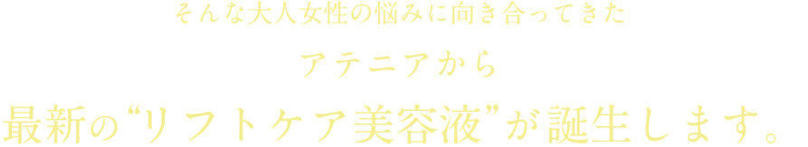 そんな大人女性の悩みに向き合ってきたアテニアから最新の“リフトケア美容液”が誕生します。