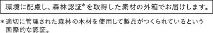 環境に配慮し、森林認証＊を取得した素材の外箱でお届けします。　＊適切に管理された森林の木材を使用して製品がつくられているという国際的な認証。