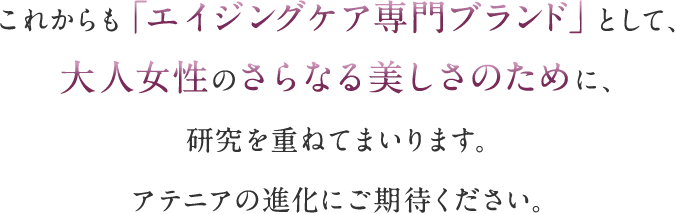 これからも「エイジングケア専門ブランド」として、大人女性のさらなる美しさのために、研究を重ねてまいります。アテニアの進化にご期待ください。