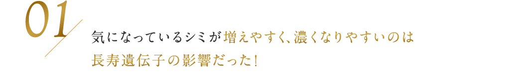 01 / 気になっているシミが増えやすく、濃くなりやすいのは長寿遺伝子の影響だった！