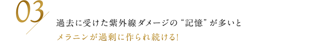 03 / 過去に受けた紫外線ダメージの“記憶”が多いとメラニンが過剰に作られ続ける！