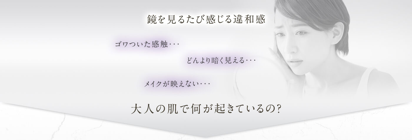 鏡を見るたび感じる違和感 ゴワついた感触・・・どんより暗く見える・・・メイクが映えない・・・大人の肌で何が起きているの？