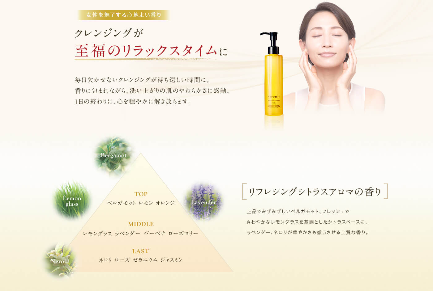 女性を魅了する心地よい香り　クレンジングが至福のリラックスタイムに　毎日欠かせないクレンジングが待ち遠しい時間に。香りに包まれながら、洗い上がりの肌のやわらかさに感動。1日の終わりに、心を穏やかに解き放ちます。