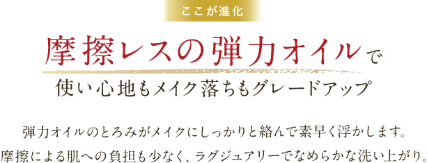ここが進化　摩擦レスの弾力オイルで使い心地もメイク落ちもグレードアップ　弾力オイルのとろみがメイクにしっかりと絡んで素早く浮かします。摩擦による肌への負担も少なく、ラグジュアリーでなめらかな洗い上がり。