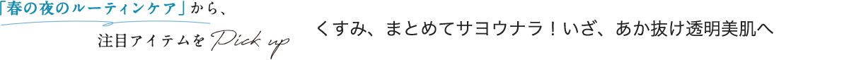 「春の夜のルーティンケア」から、注目アイテムをPick up くすみ、まとめてサヨウナラ！いざ、あか抜け透明美肌へ