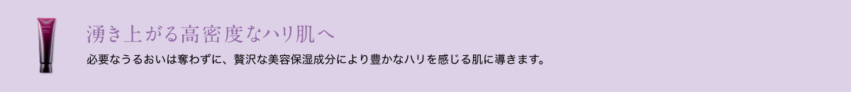 湧き上がる高密度なハリ肌へ 必要なうるおいは奪わずに、贅沢な美容保湿成分により豊かなハリを感じる肌に導きます。