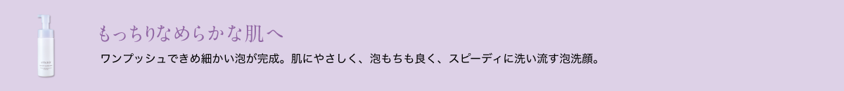 もっちりなめらかな肌へ ワンプッシュできめ細かい泡が完成。肌にやさしく、泡もちも良く、スピーディに洗い流す泡洗顔。