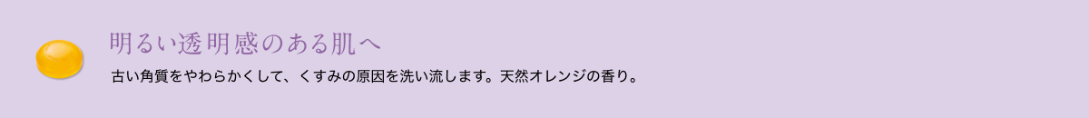 明るい透明感のある肌へ 古い角質をやわらかくして、くすみの原因を洗い流します。天然オレンジの香り。