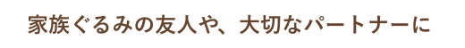 家族ぐるみの友人や、大切なパートナーに