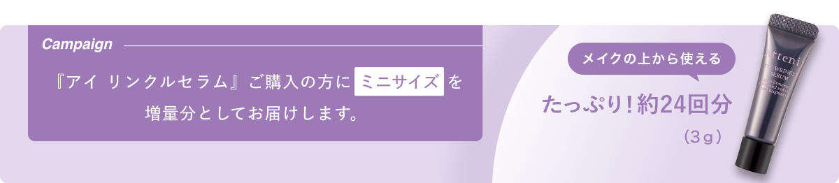 Campaign 『アイ リンクルセラム』 ご購入の方に ミニサイズを増量分としてお届けします。