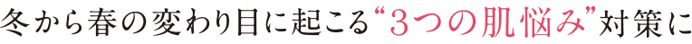 冬から春の変わり目に起こる“3つの肌悩み”対策に