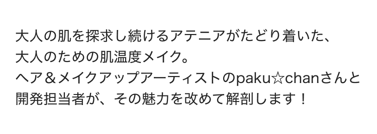 大人の肌を探求し続けるアテニアがたどり着いた、大人のための肌温度メイク。ヘア&メイクアップアーティストのpaku☆chanさんと開発担当者が、その魅力を改めて解剖します!