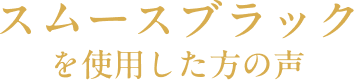 スムースブラックを使用した方の声