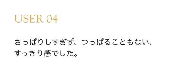 USER 04 さっぱりしすぎず、つっぱることもない、すっきり感でした。