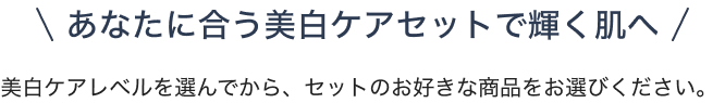 あなたに合う美白ケアセットで輝く肌へ 美白ケアレベルを選んでから、セットのお好きな商品をお選びください。