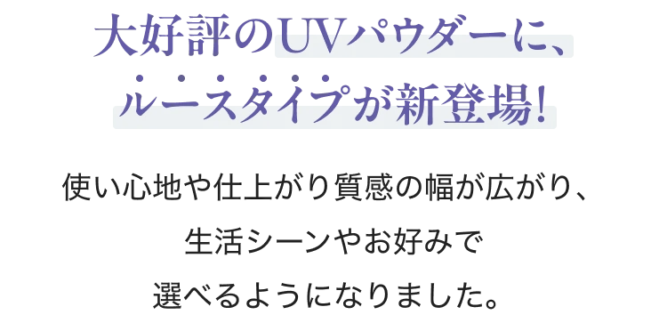 大好評のUVパウダーに、ルースタイプが新登場！ 使い心地や仕上がり質感の幅が広がり、生活シーンやお好みで選べるようになりました。