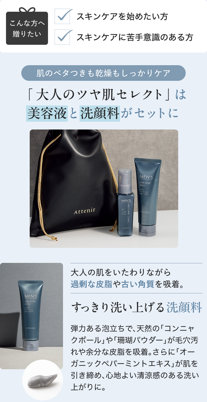 こんな方へ 贈りたい スキンケアを始めたい方 スキンケアに苦手意識のある方 肌のベタつきも乾燥もしっかりケア 「 大人のツヤ肌セレクト」は 美容液と洗顔料がセットに 大人の肌をいたわりながら 過剰な皮脂や古い角質を吸着。 すっきり洗い上げる洗顔料弾力ある泡立ちで、天然の「コンニャクボール」や「珊瑚パウダー」が毛穴汚れや余分な皮脂を吸着。さらに「オーガニックペパーミントエキス」が肌を引き締め、心地よい清涼感のある洗い上がりに。
