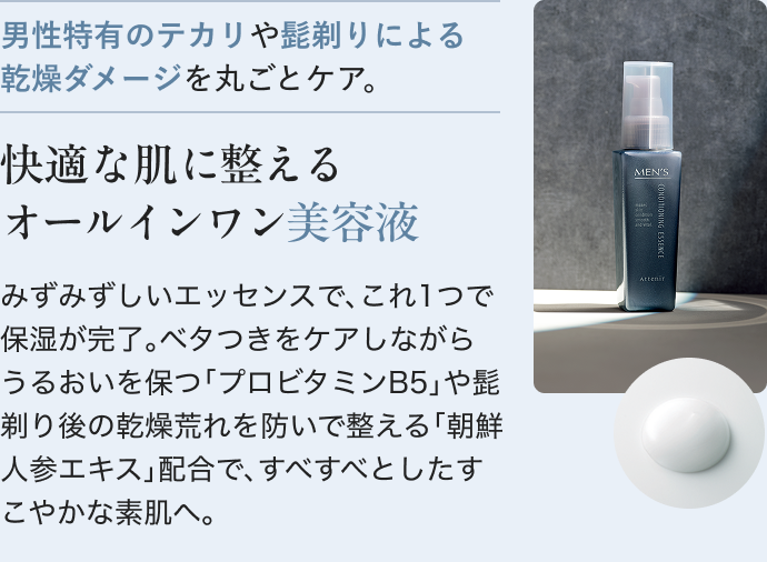 男性特有のテカリや髭剃りによる乾燥ダメージを丸ごとケア。 快適な肌に整えるオールインワン美容液 みずみずしいエッセンスで、これ1つで保湿が完了。ベタつきをケアしながらうるおいを保つ「プロビタミンB5」や髭剃り後の乾燥荒れを防いで整える「朝鮮人参エキス」配合で、すべすべとしたすこやかな素肌へ。