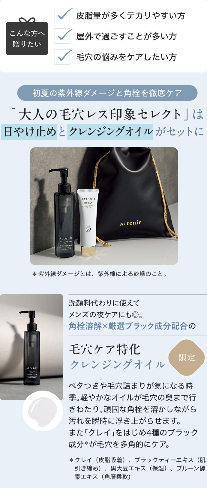 毛穴と日やけ、夏の2大悩みにフォーカス。 ダメージを防いで、ワンランク上の夏肌へ 大人の毛穴レス印象セレクト こんな方へ 贈りたい 皮脂量が多くテカリやすい方 屋外で過ごすことが多い方 毛穴の悩みをケアしたい方 初夏の紫外線ダメージと角栓を徹底ケア 「 大人の毛穴レス印象セレクト」は 日やけ止めとクレンジングオイルがセットに *紫外線ダメージとは、紫外線による乾燥のこと。 洗顔料代わりに使えてメンズの夜ケアにも◎。 角栓溶解×厳選ブラック成分配合の 毛穴ケア特化 クレンジングオイル ベタつきや毛穴詰まりが気になる時季。軽やかなオイルが毛穴の奥まで行きわたり、頑固な角栓を溶かしながら汚れを瞬時に浮き上がらせます。 また「クレイ」をはじめ4種のブラック成分*が毛穴を多角的にケア。 *クレイ(皮脂吸着)、ブラックティーエキス(肌引き締め)、黒大豆エキス(保湿)、プルーン酵素エキス(角層柔軟)