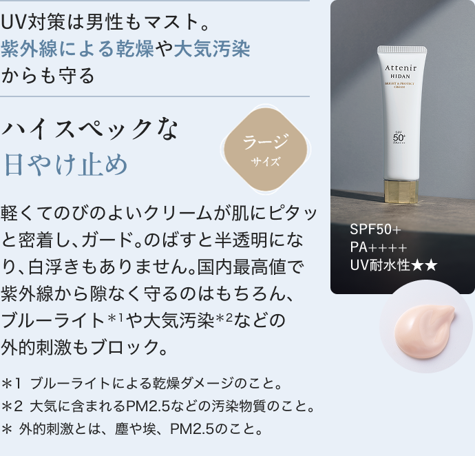 UV対策は男性もマスト。 紫外線による乾燥や大気汚染 からも守る ハイスペックな 日やけ止め 軽くてのびのよいクリームが肌にピタッと密着し、ガード。のばすと半透明になり、白浮きもありません。国内最高値で紫外線から隙なく守るのはもちろん、 ブルーライト*1や大気汚染*2などの 外的刺激もブロック。 *1ブルーライトによる乾燥ダメージのこと。 *2大気に含まれるPM2.5などの汚染物質のこと。 *外的刺激とは、塵や埃、PM2.5のこと。