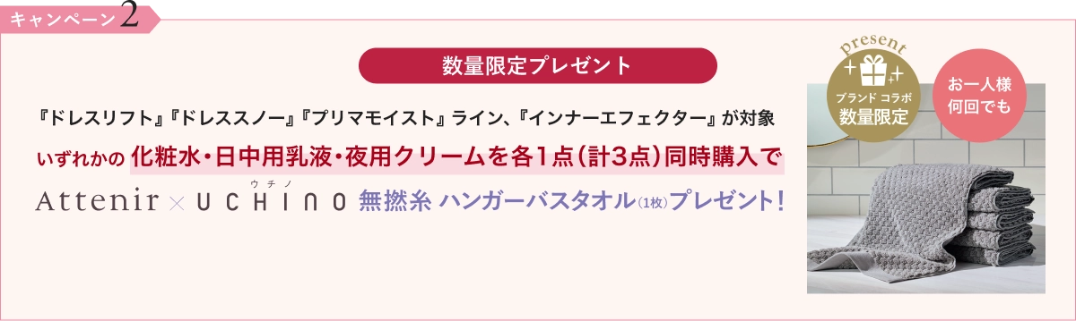 数量限定プレゼント『ドレスリフト』『ドレススノー』『プリマモイスト』ライン、『インナーエフェクター』が対象いずれかの化粧水・日中用乳液・夜用クリームを各1点(計3点)同時購入でウチノAttenir × UCHINO無撚糸 ハンガーバスタオル(1枚)プレゼント!