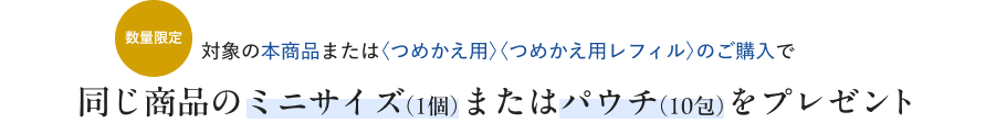 数量限定 対象の本商品または〈つめかえ用〉〈つめかえ用レフィル〉のご購入で 同じ商品のミニサイズ（1個）またはパウチ（10包）をプレゼント