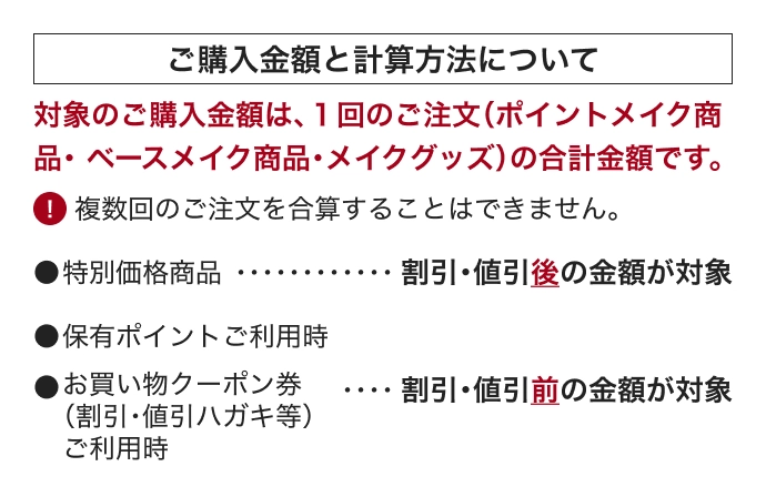 ご購入金額と計算方法について 対象のご購入金額は、１回のご注文（ポイントメイク商品・ベースメイク商品・メイクグッズ）の合計金額です。