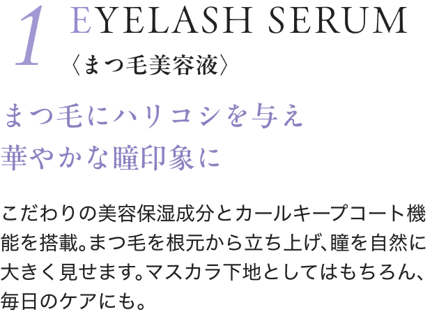 1 EYELASH SERUM 〈まつ毛美容液〉 まつ毛にハリコシを与え 華やかな瞳印象に