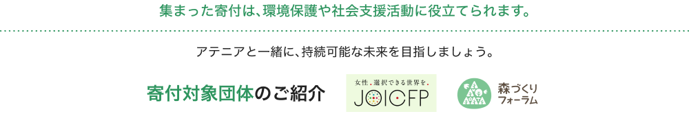 集まった寄付は、環境保護や社会支援活動に役立てられます。アテニアと一緒に、持続可能な未来を目指しましょう。 寄付対象団体のご紹介 女性、選択できる世界を。JOIOFP AAA 森づくりフォーラム