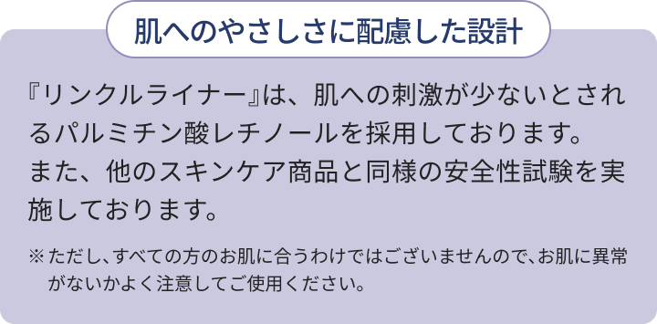 肌へのやさしさに配慮した設計 『リンクルライナー』は、肌への刺激が少ないとされるパルミチン酸レチノールを採用しております。また、他のスキンケア商品と同様の安全性試験を実施しております。