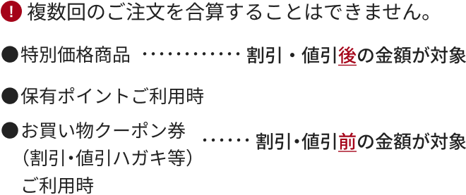 複数回のご注文を合算することはできません。 特別価格商品・・・・・・・・・・・・割引・値引後の金額が対象 保有ポイントご利用時 お買い物クーポン券（割引・値引ハガキ等）ご利用時・・・・・・割引・値引前の金額が対象