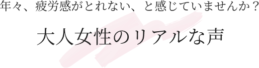 年々、疲労感が取れない、と感じていませんか？ 大人女性のリアルな声
