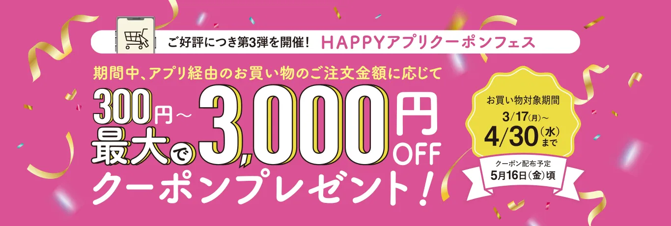 ご好評につき第2弾を開催！HAPPYアプリクーポンフェス 期間中、アプリ経由のお買い物のご注文金額に応じて300円〜最大で3,000円OFFクーポンプレゼント！お買い物対象期間12/16（月）〜1/31（金）まで クーポン配布予定2月13日（木）頃