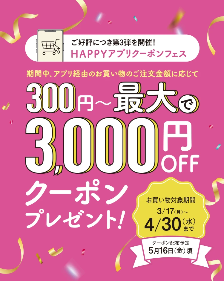 ご好評につき第2弾を開催！HAPPYアプリクーポンフェス 期間中、アプリ経由のお買い物のご注文金額に応じて300円〜最大で3,000円OFFクーポンプレゼント！お買い物対象期間12/16（月）〜1/31（金）まで クーポン配布予定2月13日（木）頃