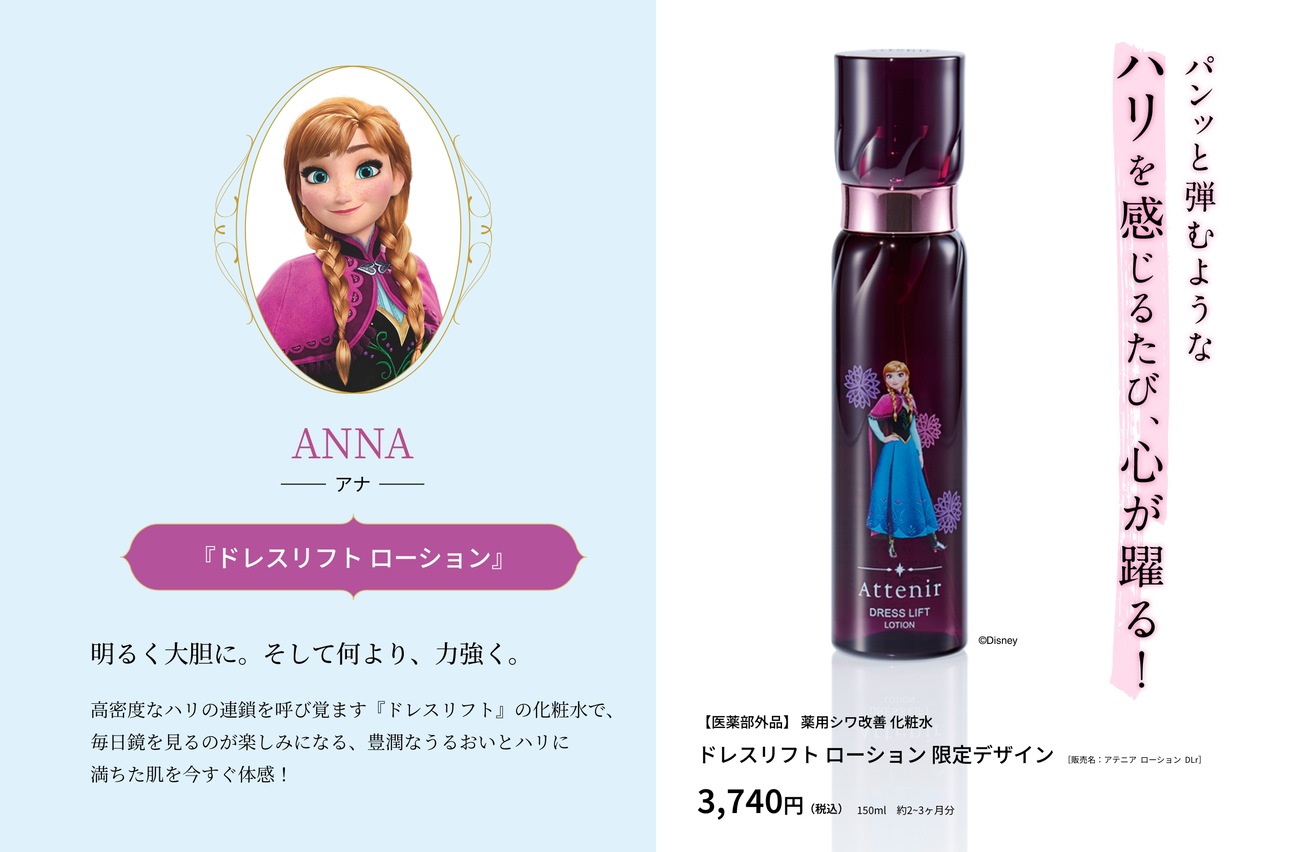 ANNA アナ 『ドレスリフト ローション』明るく大胆に。そして何より、力強く。高密度なハリの連鎖を呼び覚ます『ドレスリフト』の化粧水で、毎日鏡を見るのが楽しみになる、豊潤なうるおいとハリに満ちた肌を今すぐ体感！パンッと弾むようなハリを感じるたび、心が躍る！【医薬部外品】 薬用シワ改善 化粧水 ドレスリフト ローション 限定デザイン［販売名：アテニア  ローション  DLr］3,740円（税込）150ml　約2~3ヶ月分 ©Disney