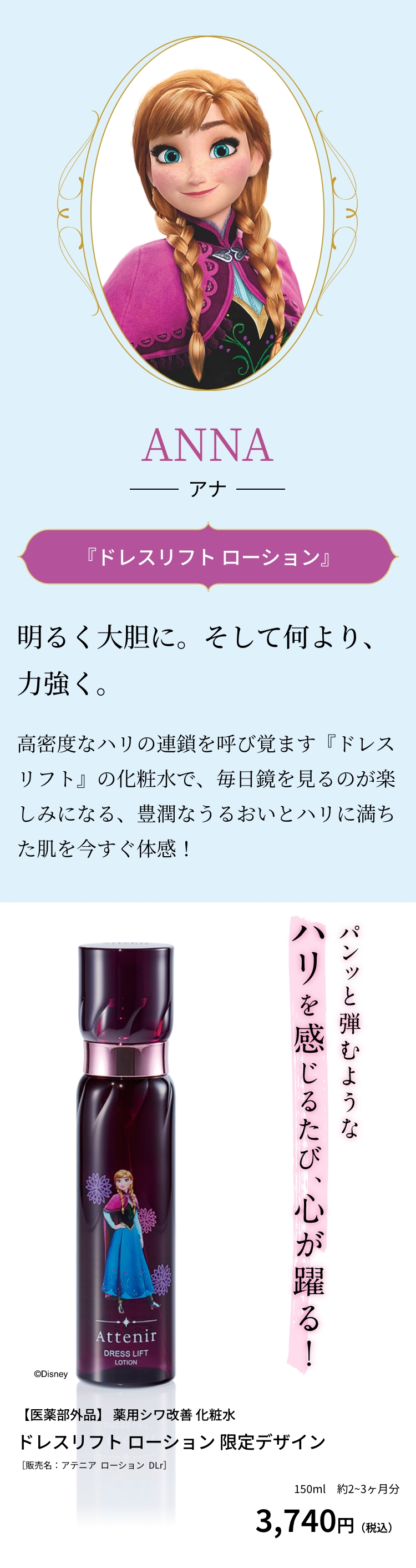 ANNA アナ 『ドレスリフト ローション』明るく大胆に。そして何より、力強く。高密度なハリの連鎖を呼び覚ます『ドレスリフト』の化粧水で、毎日鏡を見るのが楽しみになる、豊潤なうるおいとハリに満ちた肌を今すぐ体感！パンッと弾むようなハリを感じるたび、心が躍る！【医薬部外品】 薬用シワ改善 化粧水 ドレスリフト ローション 限定デザイン［販売名：アテニア  ローション  DLr］3,740円（税込）150ml　約2~3ヶ月分 ©Disney