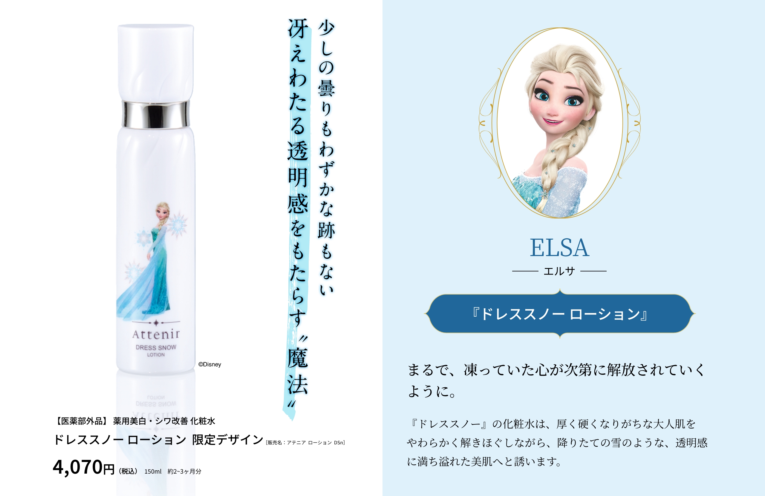 ELSA エルサ 『ドレススノー ローション』まるで、凍っていた心が次第に解放されていくように。『ドレススノー』の化粧水は、厚く硬くなりがちな大人肌をやわらかく解きほぐしながら、降りたての雪のような、透明感に満ち溢れた美肌へと誘います。少しの曇りもわずかな跡もない冴えわたる透明感をもたらす”魔法”【医薬部外品】 薬用美白・シワ改善 化粧水 ドレススノー ローション  限定デザイン［販売名：アテニア  ローション  DSn］4,070円（税込）150ml　約2~3ヶ月分 ©Disney