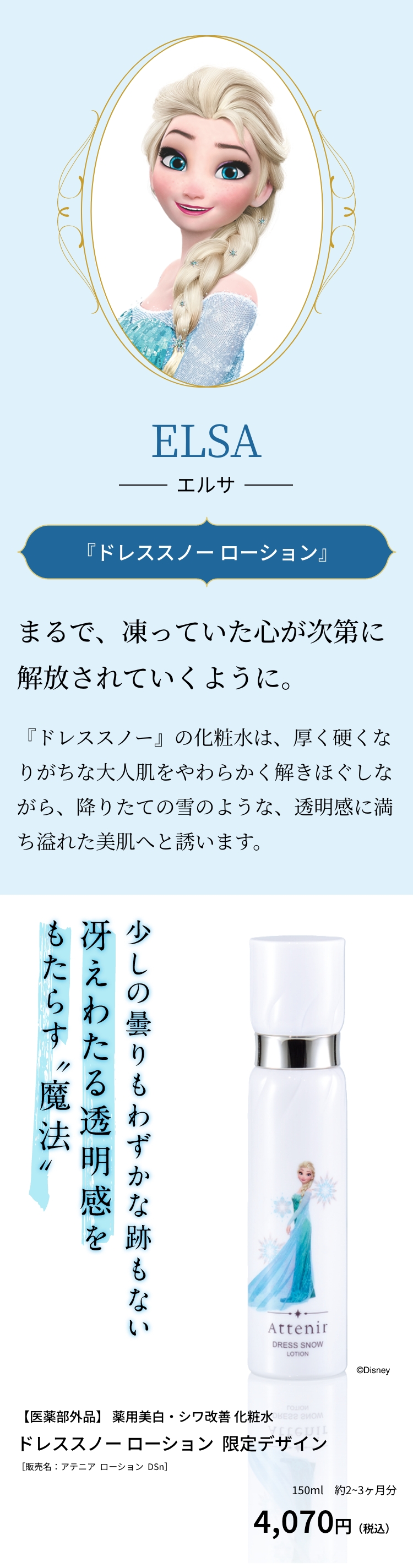 ELSA エルサ 『ドレススノー ローション』まるで、凍っていた心が次第に解放されていくように。『ドレススノー』の化粧水は、厚く硬くなりがちな大人肌をやわらかく解きほぐしながら、降りたての雪のような、透明感に満ち溢れた美肌へと誘います。少しの曇りもわずかな跡もない冴えわたる透明感をもたらす”魔法”【医薬部外品】 薬用美白・シワ改善 化粧水 ドレススノー ローション  限定デザイン［販売名：アテニア  ローション  DSn］4,070円（税込）150ml　約2~3ヶ月分 ©Disney